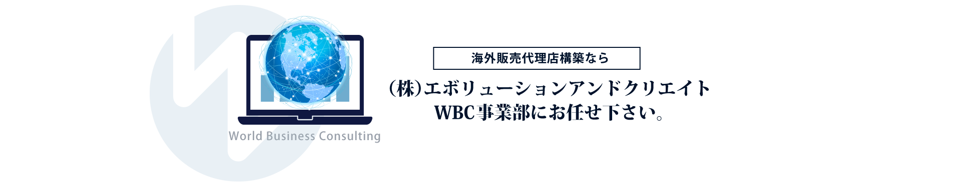 海外販売代理店構築なら(株)エボリューションアンドクリエイトWBC事業部にお任せください WBC事業部は、中小企業の海外大栄典構築を推進する強力なパートナーです。アドバイスにとどまることなく、弊社スタッフが海外企業へ直接アプローチする実践型サービスです。貴社の代わりに戦略を練り、営業をかけ、交渉し、新規代理店を構築します。