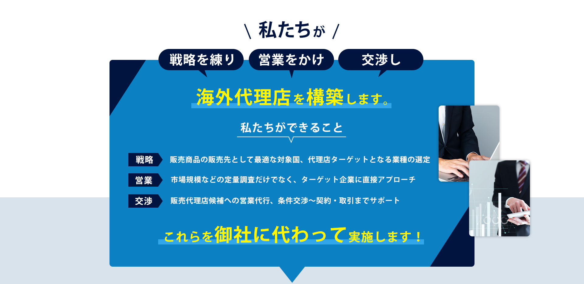 私たちが、戦略を練り、営業をかけ、交渉し、海外代理店を構築します！ ～私たちができること～ 「販売商品の販売先として最適な対象国、代理店ターゲットとなる業種の選定」「市場規模などの定量調査だけでなく、ターゲット企業に直接アプローチ」「販売代理店候補への営業代行、条件交渉～契約・取引までサポート」これらを貴社の替りに実施します！